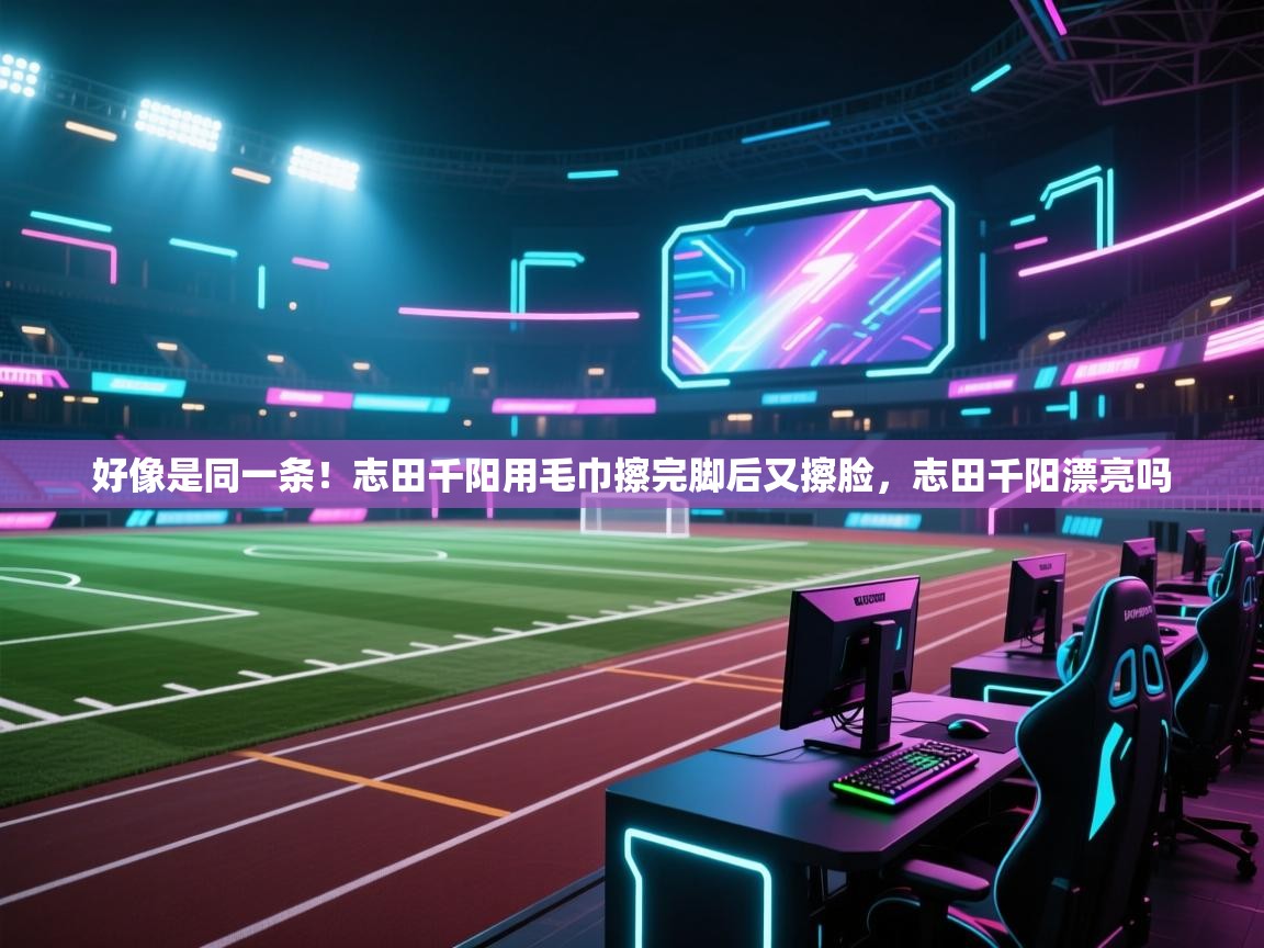 鲸蓝体育app下载-好像是同一条！志田千阳用毛巾擦完脚后又擦脸，志田千阳漂亮吗