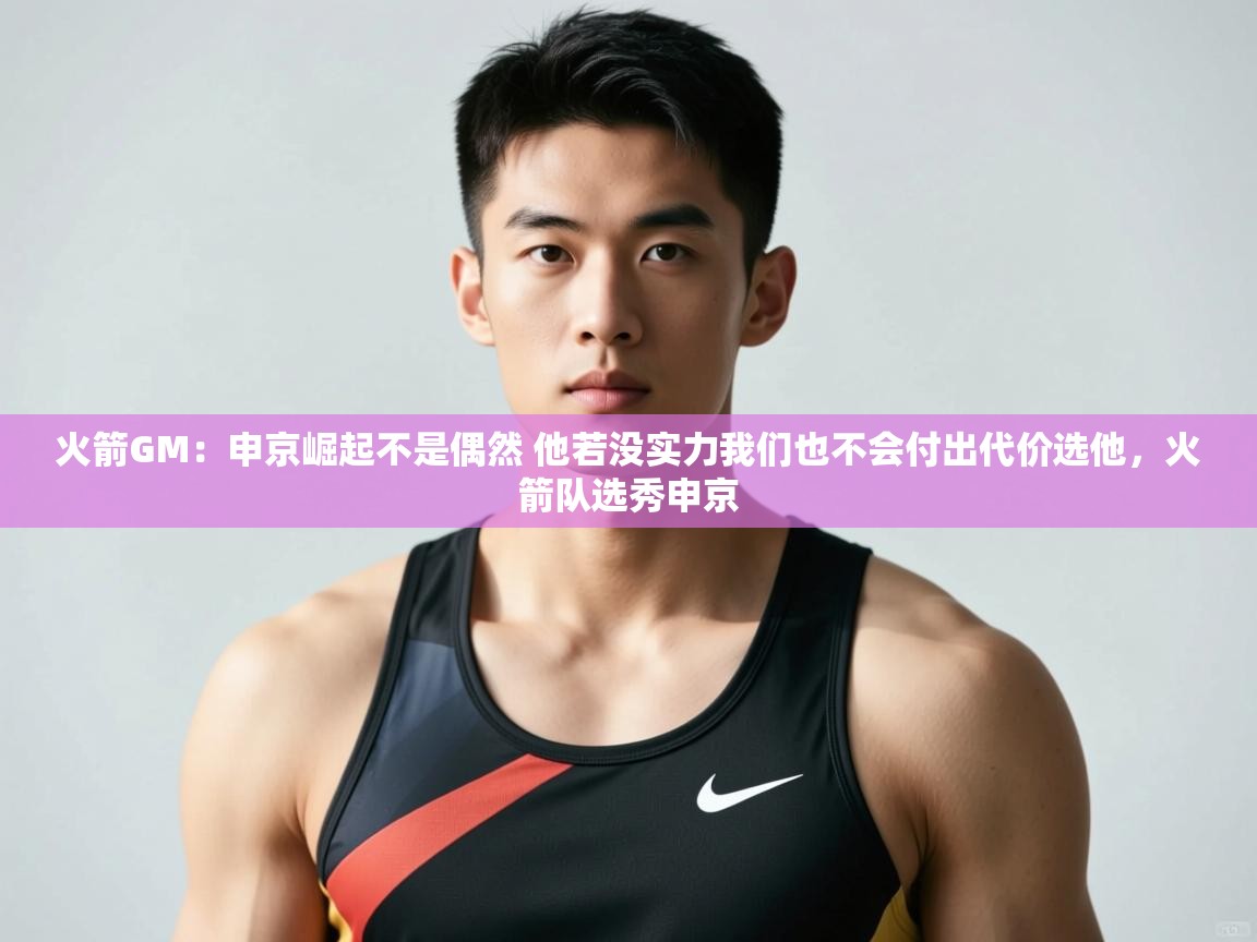鲸蓝体育官网-火箭GM：申京崛起不是偶然 他若没实力我们也不会付出代价选他，火箭队选秀申京