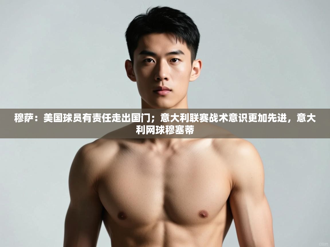 鲸蓝体育平台-穆萨：美国球员有责任走出国门；意大利联赛战术意识更加先进，意大利网球穆塞蒂  第3张