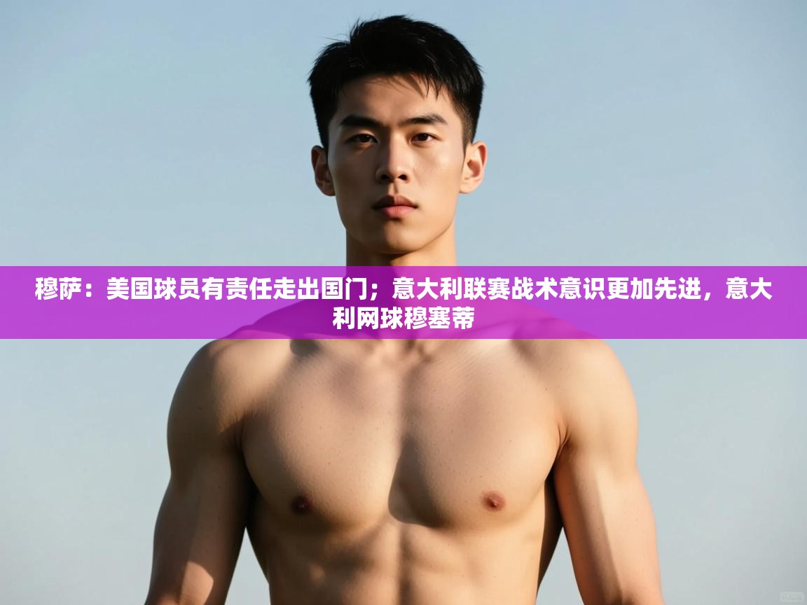 鲸蓝体育平台-穆萨：美国球员有责任走出国门；意大利联赛战术意识更加先进，意大利网球穆塞蒂  第2张