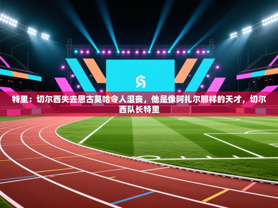 蓝鲸体育app安卓版-特里：切尔西失去恩古莫哈令人沮丧，他是像阿扎尔那样的天才，切尔西队长特里