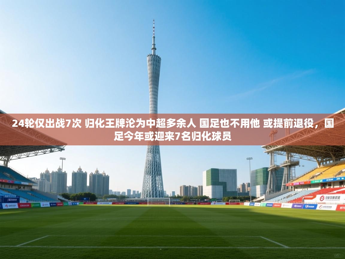 蓝鲸体育app电脑-24轮仅出战7次 归化王牌沦为中超多余人 国足也不用他 或提前退役，国足今年或迎来7名归化球员